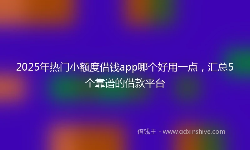 2025年热门小额度借钱app哪个好用一点，汇总5个靠谱的借款平台