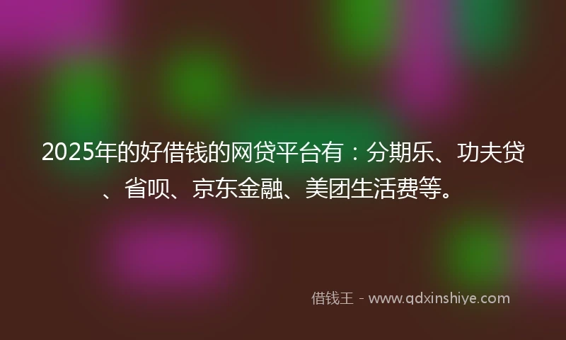 2025年的好借钱的网贷平台有：分期乐、功夫贷、省呗、京东金融、美团生活费等。