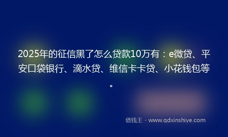 2025年的征信黑了怎么贷款10万有：e微贷、平安口袋银行、滴水贷、维信卡卡贷、小花钱包等。