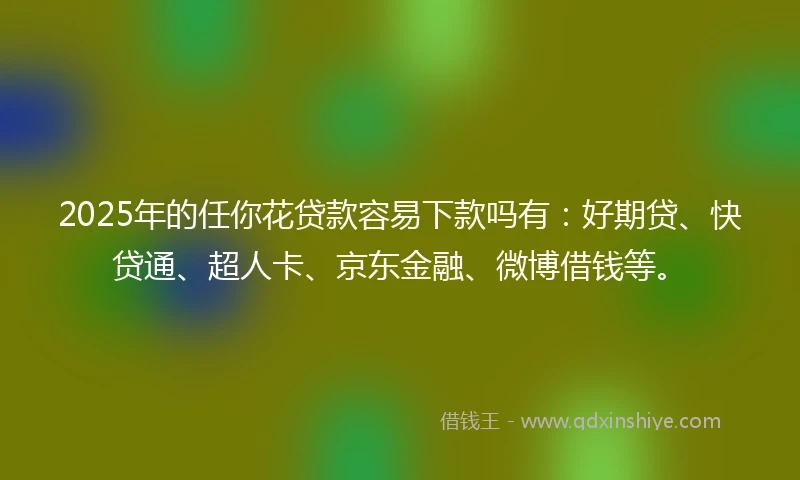 2025年的任你花贷款容易下款吗有：好期贷、快贷通、超人卡、京东金融、微博借钱等。