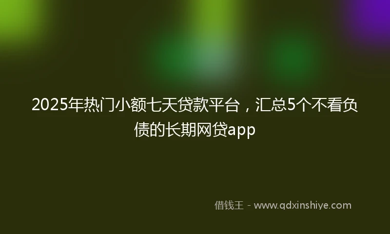 2025年热门小额七天贷款平台，汇总5个不看负债的长期网贷app