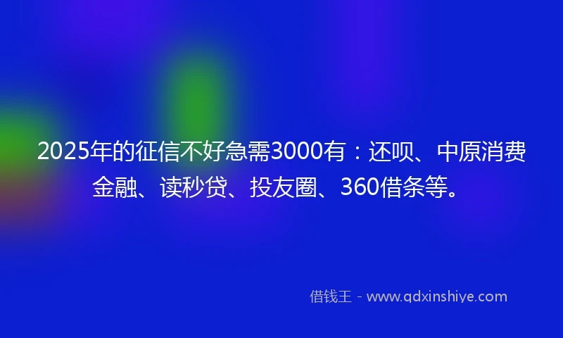 2025年的征信不好急需3000有：还呗、中原消费金融、读秒贷、投友圈、360借条等。