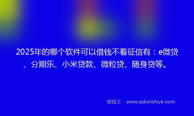 2025年的哪个软件可以借钱不看征信有：e微贷、分期乐、小米贷款、微粒贷、随身贷等。