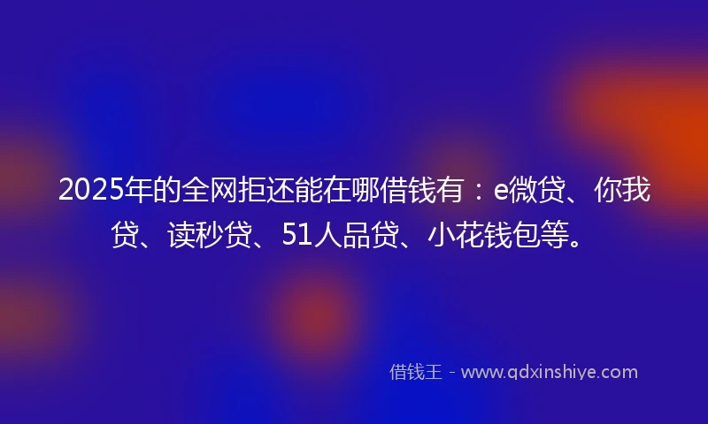 2025年的全网拒还能在哪借钱有：e微贷、你我贷、读秒贷、51人品贷、小花钱包等。
