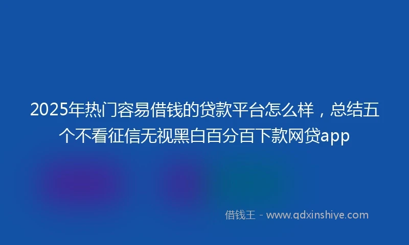 2025年热门容易借钱的贷款平台怎么样，总结五个不看征信无视黑白百分百下款网贷app