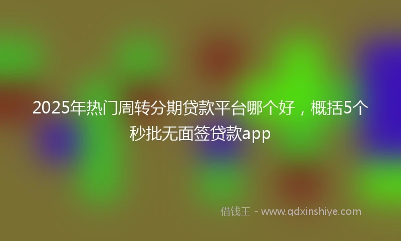 2025年热门周转分期贷款平台哪个好，概括5个秒批无面签贷款app