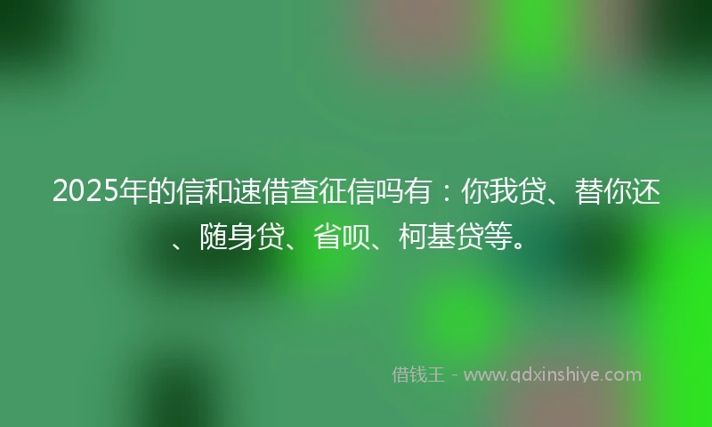 2025年的信和速借查征信吗有：你我贷、替你还、随身贷、省呗、柯基贷等。
