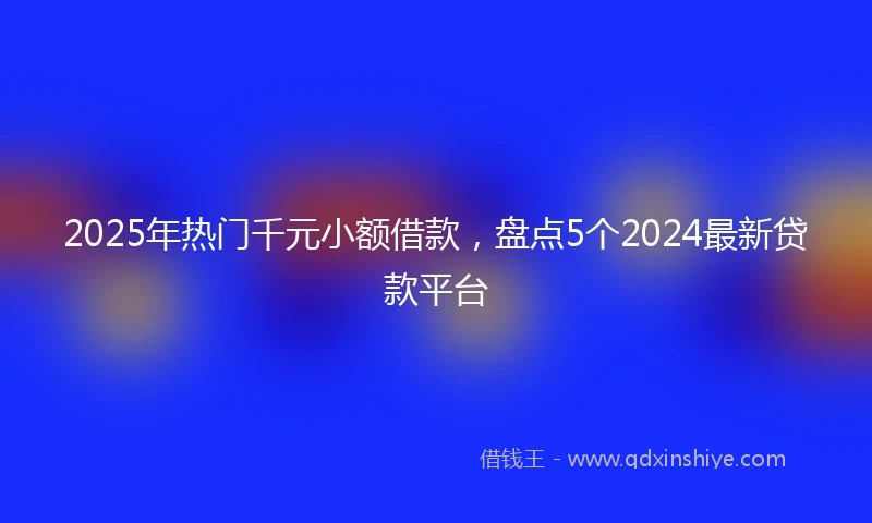 2025年热门千元小额借款，盘点5个2024最新贷款平台