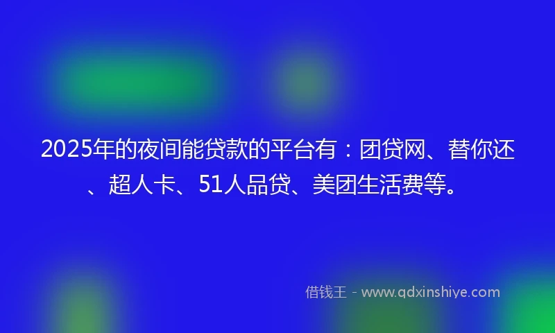 2025年的夜间能贷款的平台有：团贷网、替你还、超人卡、51人品贷、美团生活费等。