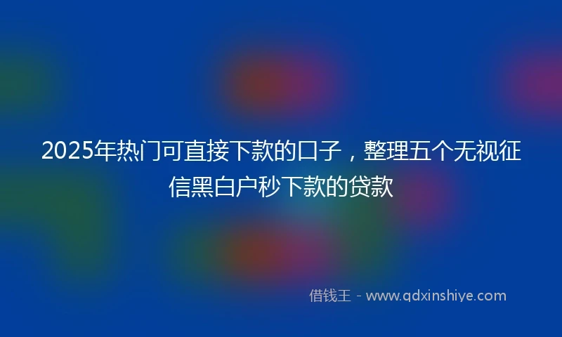 2025年热门可直接下款的口子，整理五个无视征信黑白户秒下款的贷款