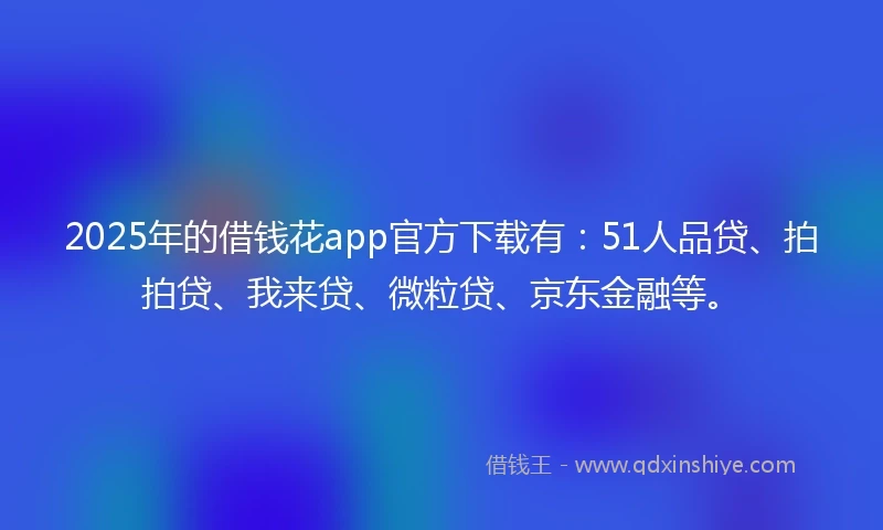 2025年的借钱花app官方下载有：51人品贷、拍拍贷、我来贷、微粒贷、京东金融等。
