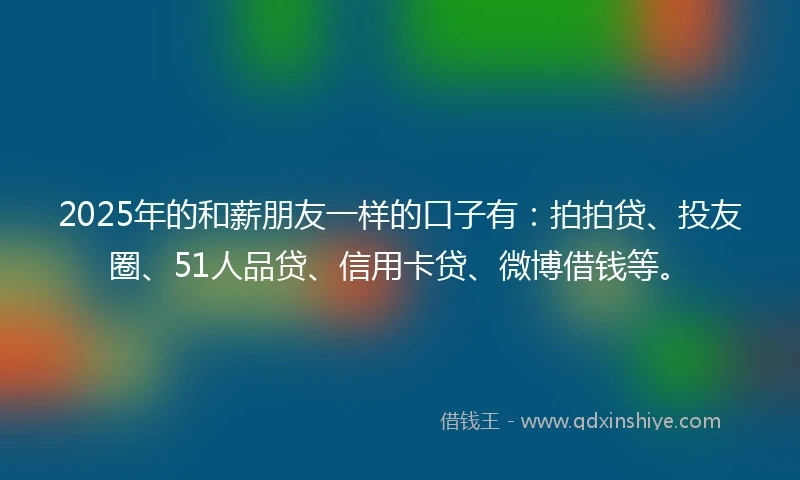 2025年的和薪朋友一样的口子有：拍拍贷、投友圈、51人品贷、信用卡贷、微博借钱等。