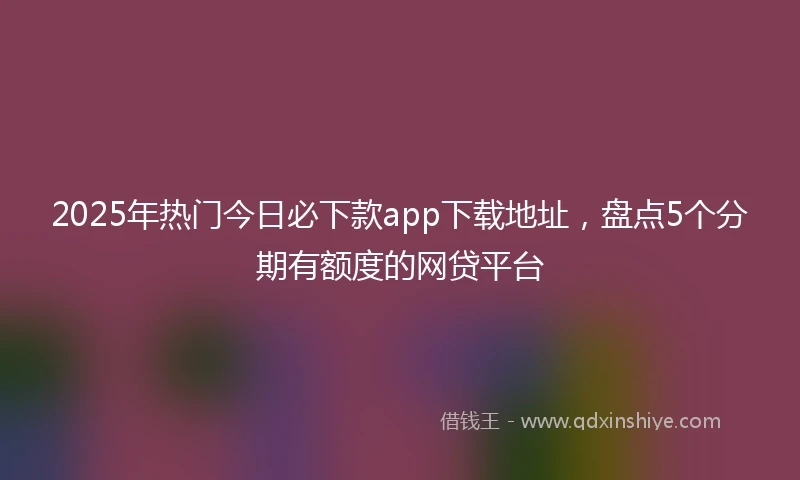 2025年热门今日必下款app下载地址，盘点5个分期有额度的网贷平台