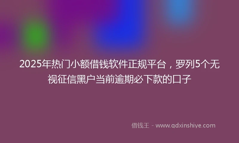 2025年热门小额借钱软件正规平台，罗列5个无视征信黑户当前逾期必下款的口子