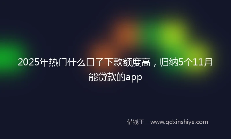 2025年热门什么口子下款额度高，归纳5个11月能贷款的app