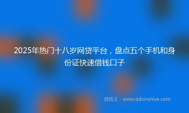 2025年热门十八岁网贷平台，盘点五个手机和身份证快速借钱口子