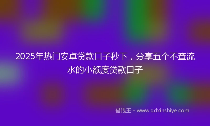 2025年热门安卓贷款口子秒下，分享五个不查流水的小额度贷款口子