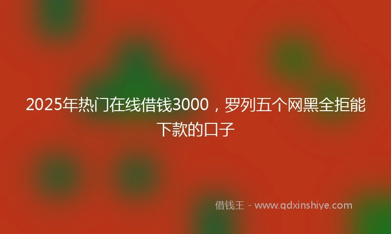 2025年热门在线借钱3000，罗列五个网黑全拒能下款的口子