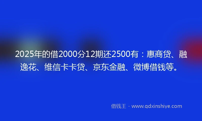 2025年的借2000分12期还2500有：惠商贷、融逸花、维信卡卡贷、京东金融、微博借钱等。