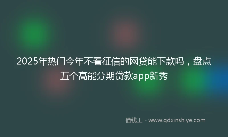 2025年热门今年不看征信的网贷能下款吗，盘点五个高能分期贷款app新秀