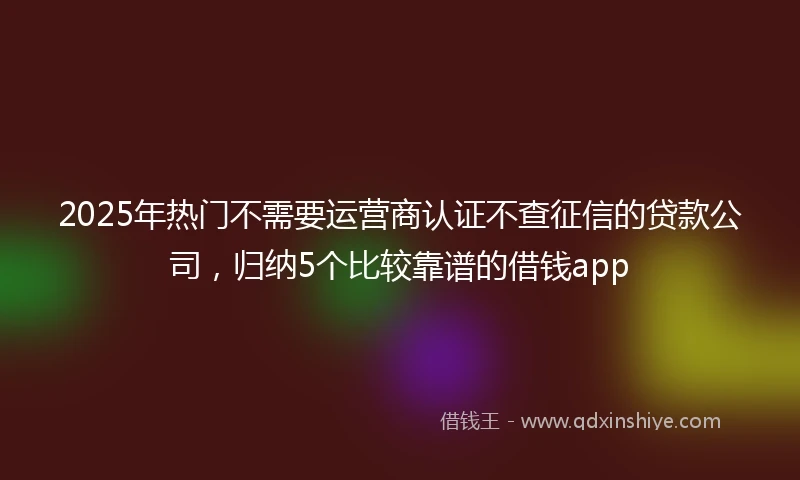 2025年热门不需要运营商认证不查征信的贷款公司，归纳5个比较靠谱的借钱app