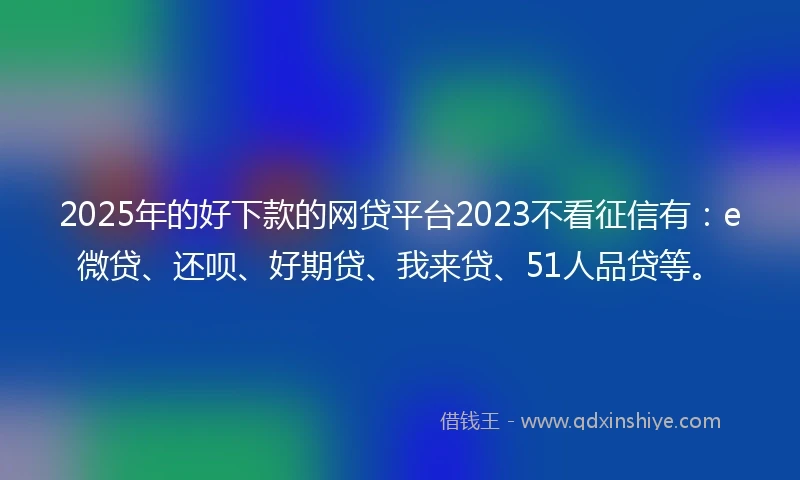 2025年的好下款的网贷平台2023不看征信有：e微贷、还呗、好期贷、我来贷、51人品贷等。