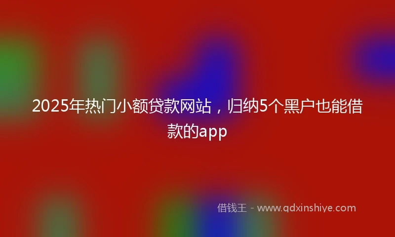2025年热门小额贷款网站，归纳5个黑户也能借款的app