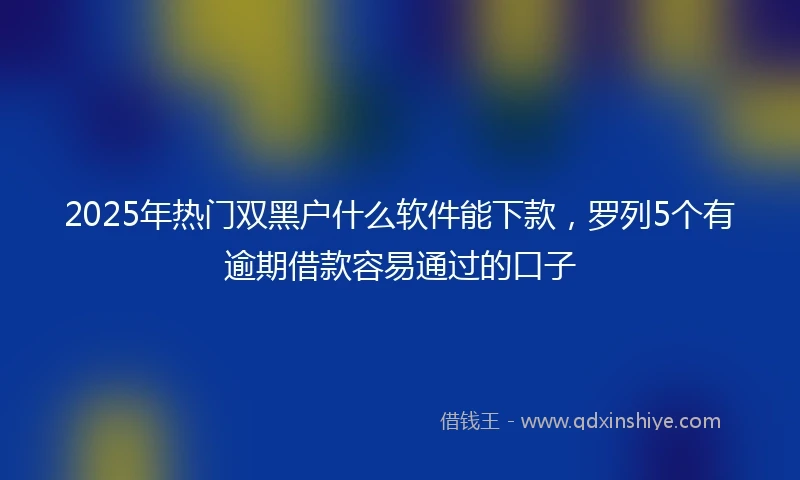 2025年热门双黑户什么软件能下款，罗列5个有逾期借款容易通过的口子