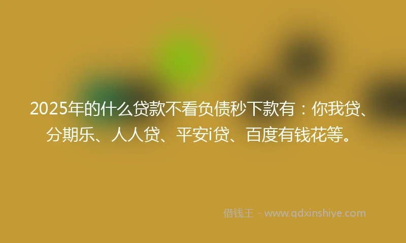 2025年的什么贷款不看负债秒下款有：你我贷、分期乐、人人贷、平安i贷、百度有钱花等。
