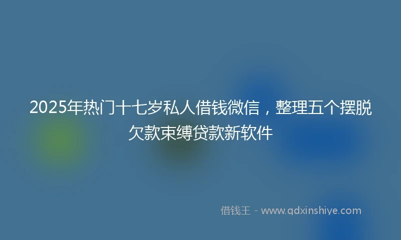 2025年热门十七岁私人借钱微信，整理五个摆脱欠款束缚贷款新软件