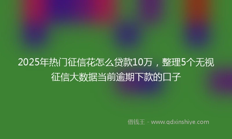 2025年热门征信花怎么贷款10万，整理5个无视征信大数据当前逾期下款的口子