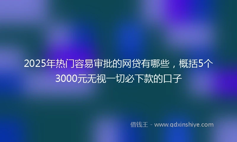 2025年热门容易审批的网贷有哪些，概括5个3000元无视一切必下款的口子
