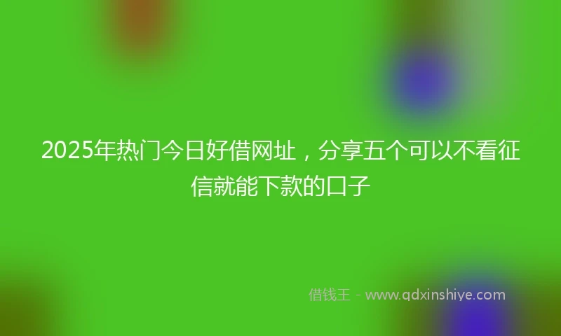 2025年热门今日好借网址，分享五个可以不看征信就能下款的口子