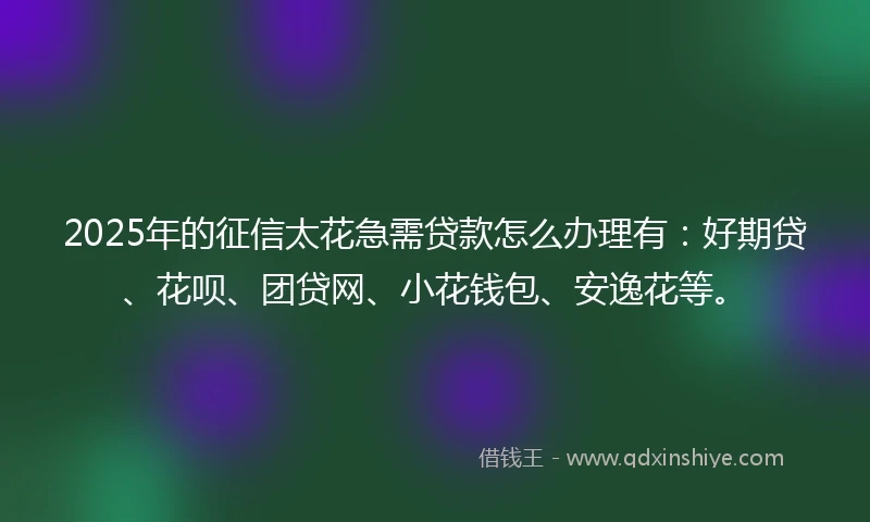 2025年的征信太花急需贷款怎么办理有：好期贷、花呗、团贷网、小花钱包、安逸花等。