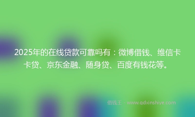 2025年的在线贷款可靠吗有：微博借钱、维信卡卡贷、京东金融、随身贷、百度有钱花等。