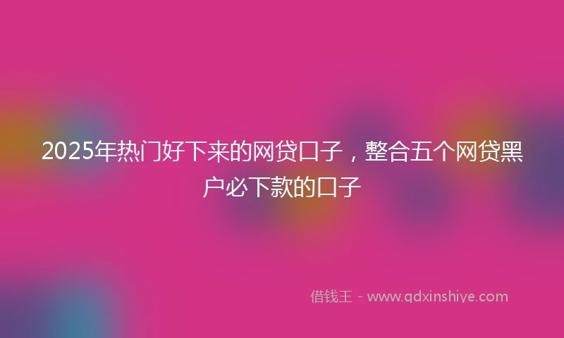 2025年热门好下来的网贷口子，整合五个网贷黑户必下款的口子