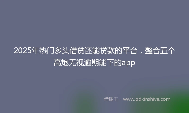 2025年热门多头借贷还能贷款的平台，整合五个高炮无视逾期能下的app