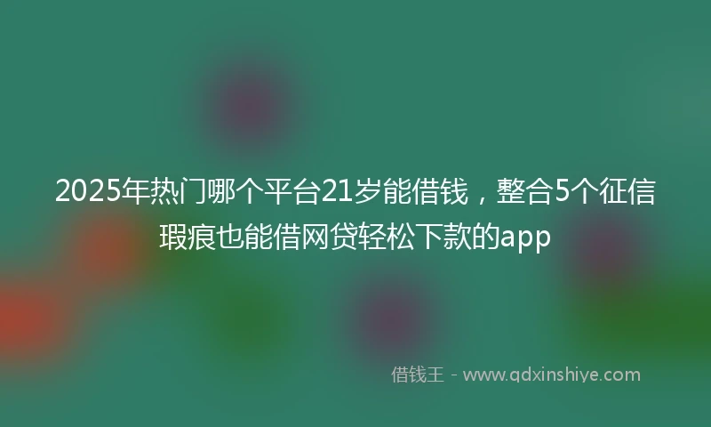 2025年热门哪个平台21岁能借钱，整合5个征信瑕疵也能借网贷轻松下款的app