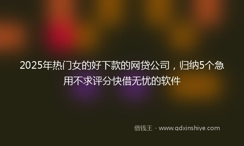 2025年热门女的好下款的网贷公司，归纳5个急用不求评分快借无忧的软件