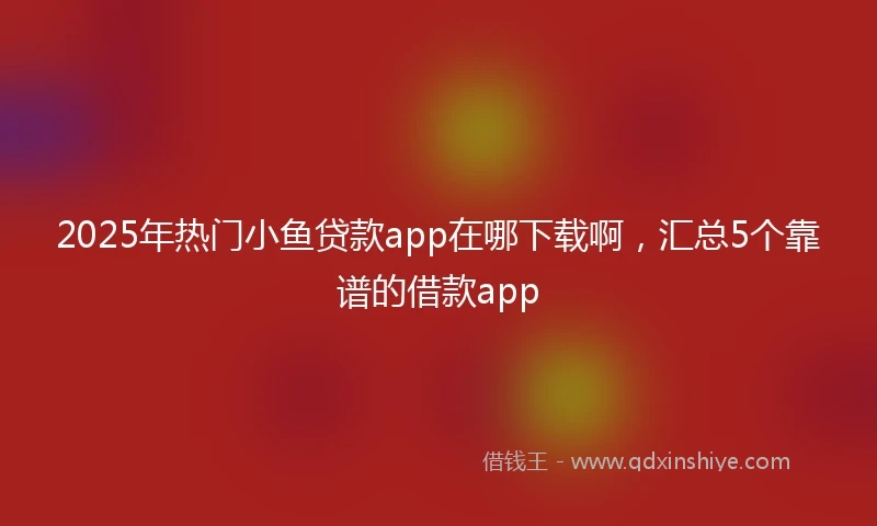 2025年热门小鱼贷款app在哪下载啊，汇总5个靠谱的借款app