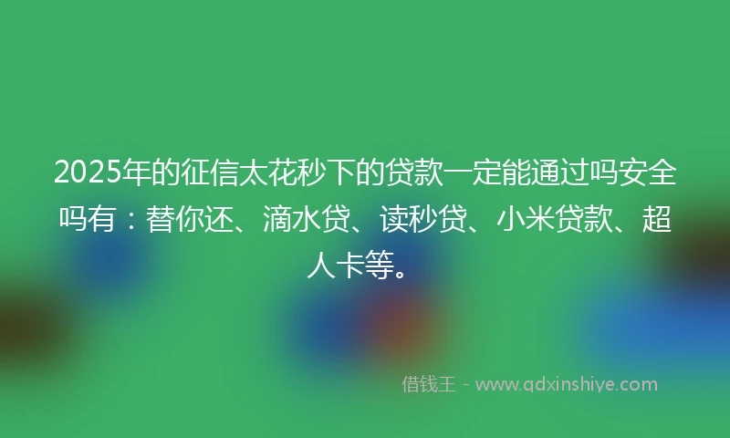 2025年的征信太花秒下的贷款一定能通过吗安全吗有：替你还、滴水贷、读秒贷、小米贷款、超人卡等。