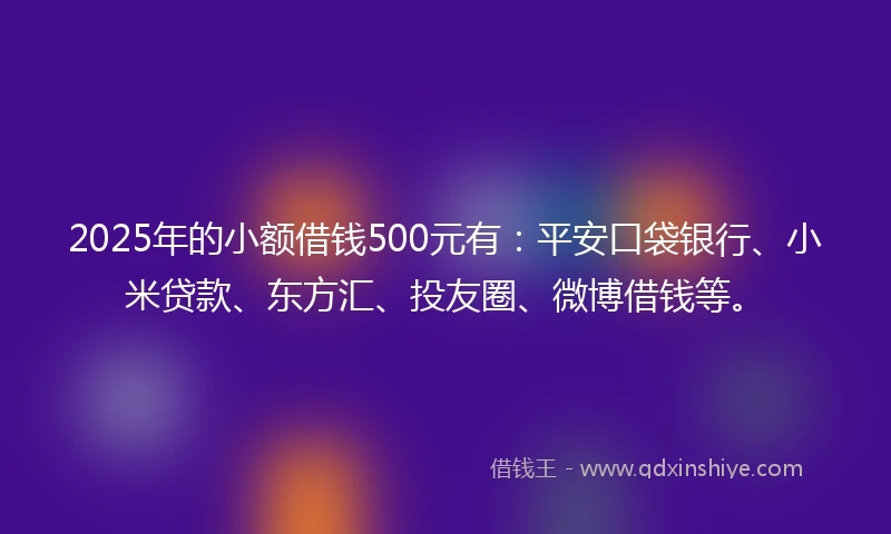 2025年的小额借钱500元有：平安口袋银行、小米贷款、东方汇、投友圈、微博借钱等。
