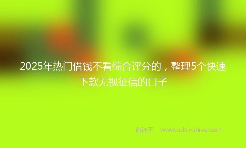2025年热门借钱不看综合评分的，整理5个快速下款无视征信的口子
