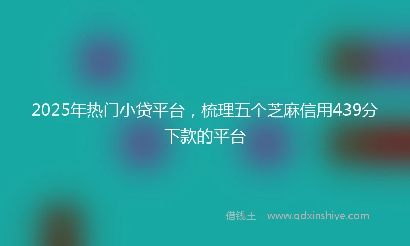 2025年热门小贷平台，梳理五个芝麻信用439分下款的平台