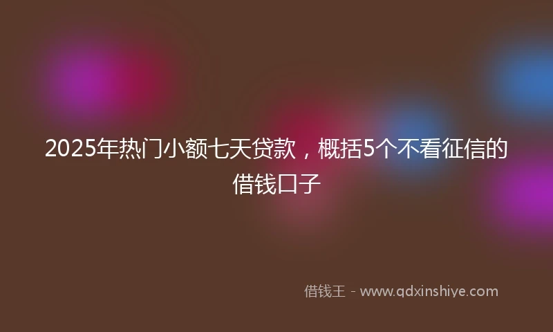2025年热门小额七天贷款，概括5个不看征信的借钱口子
