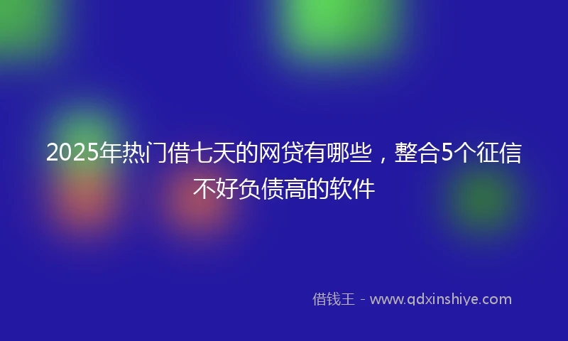 2025年热门借七天的网贷有哪些，整合5个征信不好负债高的软件
