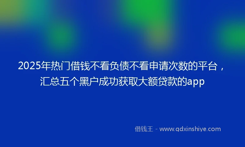 2025年热门借钱不看负债不看申请次数的平台，汇总五个黑户成功获取大额贷款的app