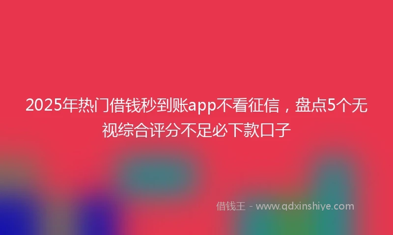 2025年热门借钱秒到账app不看征信，盘点5个无视综合评分不足必下款口子