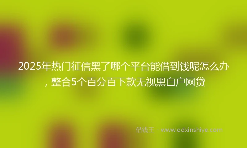 2025年热门征信黑了哪个平台能借到钱呢怎么办，整合5个百分百下款无视黑白户网贷