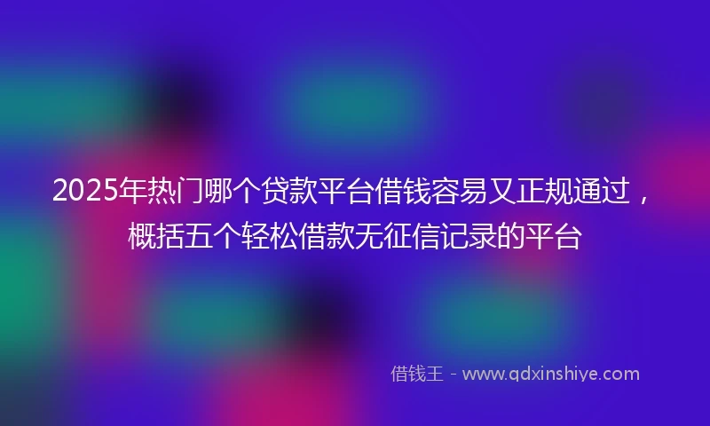 2025年热门哪个贷款平台借钱容易又正规通过，概括五个轻松借款无征信记录的平台